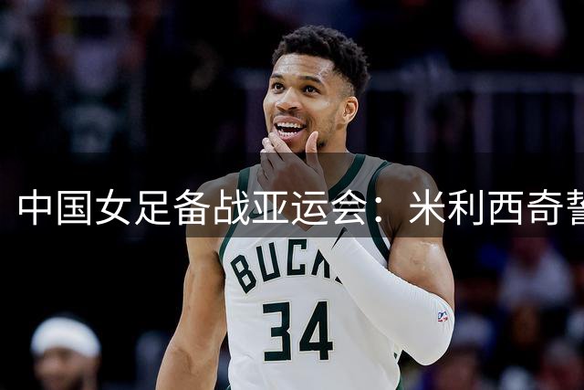 中国女足备战亚运会：米利西奇誓夺小组头名 强化体能成关键