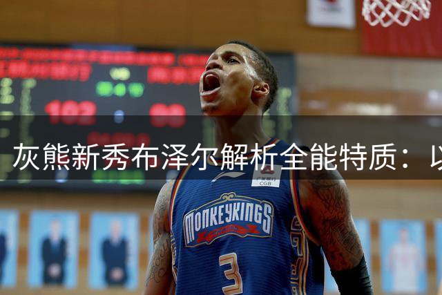 灰熊新秀布泽尔解析全能特质：以尼克斯为模板展望NBA发展路径