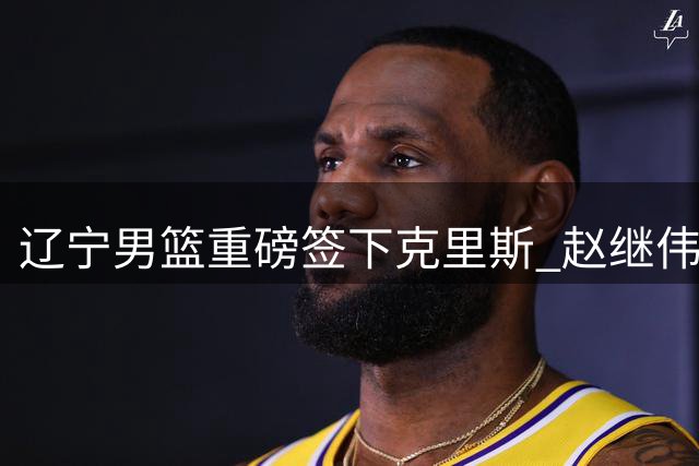 辽宁男篮重磅签下克里斯 赵继伟迎强力搭档剑指季后赛