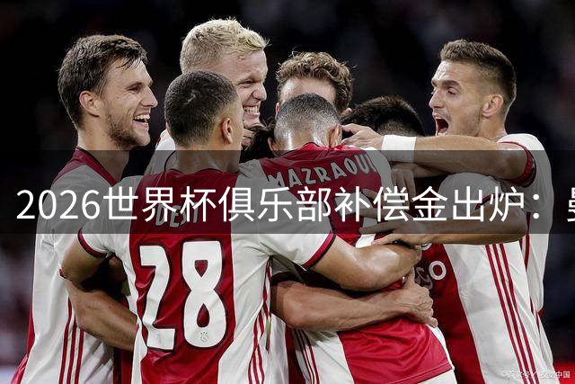 2026世界杯俱乐部补偿金出炉：曼城310万欧居首 巴黎紧随其后